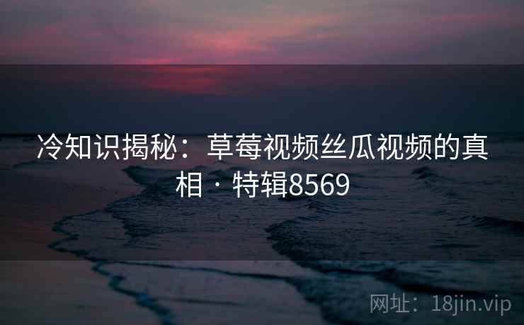 冷知识揭秘：草莓视频丝瓜视频的真相 · 特辑8569  第2张