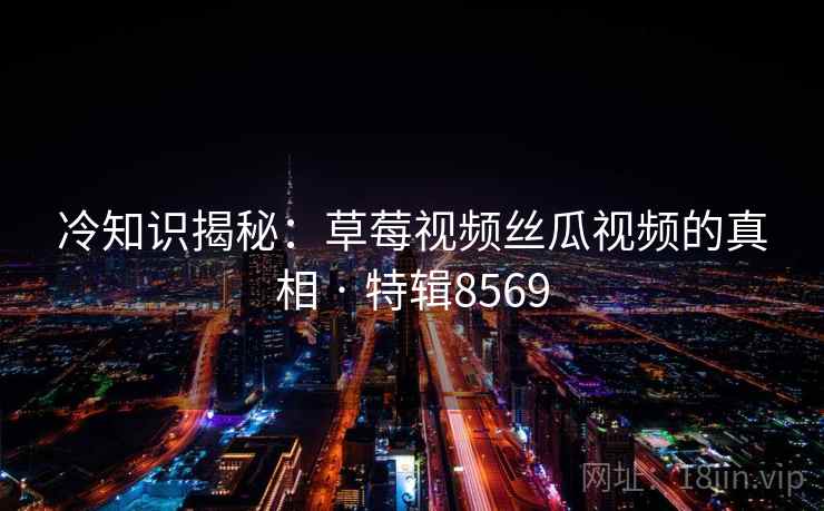 冷知识揭秘：草莓视频丝瓜视频的真相 · 特辑8569  第1张