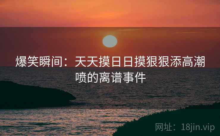 爆笑瞬间：天天摸日日摸狠狠添高潮喷的离谱事件  第2张