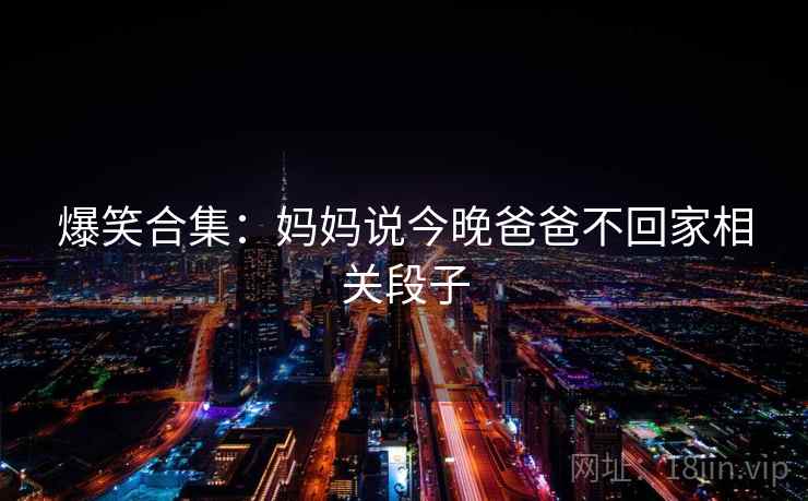 爆笑合集:妈妈说今晚爸爸不回家相关段子 第1张 爆笑合集:妈妈说今晚爸爸不回家相关段子 第1张
