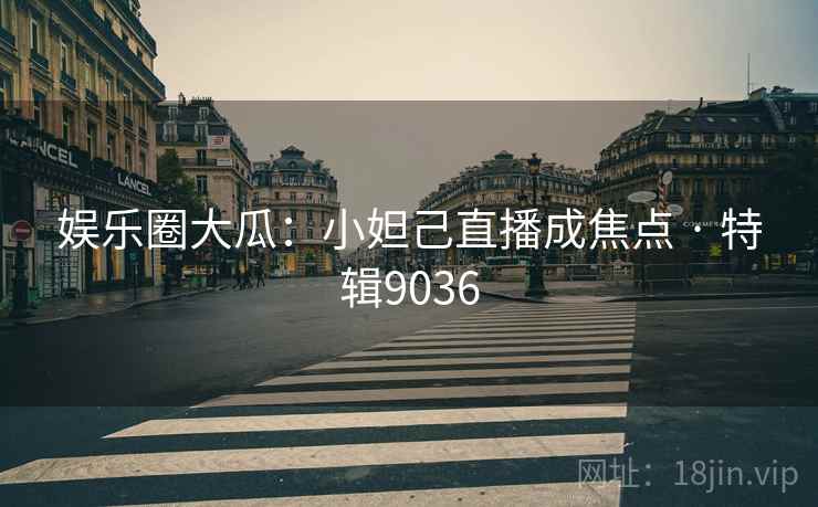娱乐圈大瓜：小妲己直播成焦点 · 特辑9036